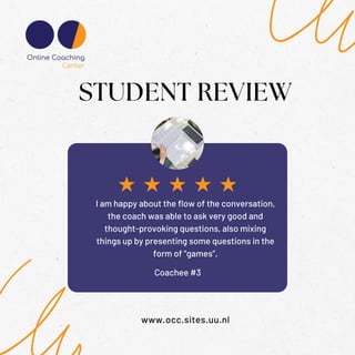 Coachee #3
STUDENT REVIEW
www.occ.sites.uu.nl
I am happy about the flow of the conversation,
the coach was able to ask very good and
thought-provoking questions, also mixing
things up by presenting some questions in the
form of “games”.