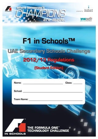 F1 in Schools™ UAE – 2012/13 Technical Regulations




               F1 in Schools™
UAE Secondary Schools Challenge
               2012/13 Regulations
                              (Student Edition)


   Name:                                                  Class:


   School:


   Team Name:




 ©2012 - ADMM.                             Page 1 of 35
 