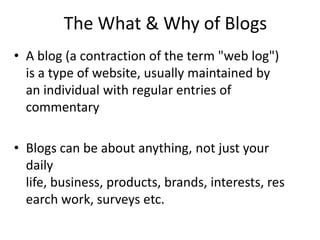 The What & Why of BlogsA blog (a contraction of the term "web log") is a type of website, usually maintained by an individual with regular entries of commentaryBlogs can be about anything, not just your daily life, business, products, brands, interests, research work, surveys etc. 