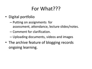 Digital portfolioPutting on assignments  for assessment, attendance, lecture slides/notes. Comment for clarification.Uploading documents, videos and imagesThe archive feature of blogging records ongoing learning.For What???