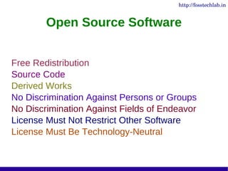 http://fosstechlab.in


        Open Source Software


Free Redistribution
Source Code
Derived Works
No Discrimination Against Persons or Groups
No Discrimination Against Fields of Endeavor
License Must Not Restrict Other Software
License Must Be Technology-Neutral
 