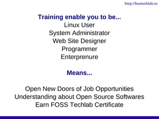 http://fosstechlab.in



       Training enable you to be...
                Linux User
           System Administrator
            Web Site Designer
               Programmer
               Enterprenure

                Means...

   Open New Doors of Job Opportunities
Understanding about Open Source Softwares
      Earn FOSS Techlab Certificate
 