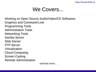 http://fosstechlab.in


                  We Covers...
Working on Open Source Audio/Video/CD Softwares
Graphics and Command Line
Programming Tools
Administration Tools
Networking Tools
Samba Server
Web Server
FTP Server
Virtualization
Cloud Computing
Screen Casting
Remote Administration
                      -and lots more...
 