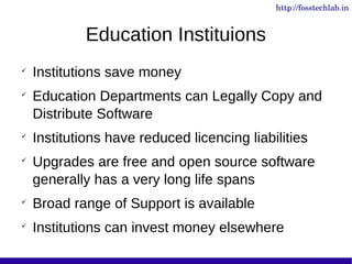 http://fosstechlab.in


             Education Instituions

    Institutions save money

    Education Departments can Legally Copy and
    Distribute Software

    Institutions have reduced licencing liabilities

    Upgrades are free and open source software
    generally has a very long life spans

    Broad range of Support is available

    Institutions can invest money elsewhere
 