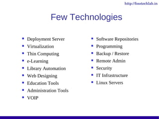 http://fosstechlab.in



                 Few Technologies

   Deployment Server         Software Repositories
   Virtualization            Programming
   Thin Computing            Backup / Restore
   e-Learning                Remote Admin
   Library Automation        Security
   Web Designing             IT Infrastructure
   Education Tools           Linux Servers
   Administration Tools
   VOIP
 