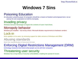 http://fosstechlab.in


                            Windows 7 Sins
Poisoning Education
An education using the power of computers should be a means to freedom and empowerment, not an
    avenue for one corporation to instill its monopoly.

Invading privacy
Windows Genuine Advantage to inspect the contents of users' hard drives.

Monopoly behavior
Windows pre-installed -- but not by choice. Microsoft dictates requirements to hardware vendors

Lock-in
force updates on its users, by removing support for older versions of Windows and Office

Abusing standards
block free standardization of document formats

Enforcing Digital Restrictions Management (DRM)
technology measures that restrict what people can do with their computers

Threatening user security
Windows has a long history of security vulnerabilities, enabling the spread of viruses
 