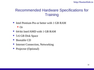 http://fosstechlab.in



    Recommended Hardware Specifications for
                 Training
   Intel Pentium Pro or better with 1 GB RAM
      Or

   64-bit Intel/AMD with 1 GB RAM
   5-6 GB Disk Space
   Bootable CD
   Internet Connection, Networking
   Projector (Optional)




                                                              32
 