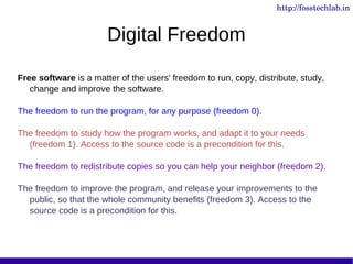 http://fosstechlab.in


                       Digital Freedom

Free software is a matter of the users' freedom to run, copy, distribute, study,
   change and improve the software.

The freedom to run the program, for any purpose (freedom 0).

The freedom to study how the program works, and adapt it to your needs
  (freedom 1). Access to the source code is a precondition for this.

The freedom to redistribute copies so you can help your neighbor (freedom 2).

The freedom to improve the program, and release your improvements to the
  public, so that the whole community benefits (freedom 3). Access to the
  source code is a precondition for this.
 