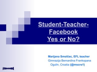 Student-Teacher-
Facebook
Yes or No?
Marijana Smolčec, EFL teacher
Gimnazija Bernardina Frankopana
Ogulin, Croatia (@mscro1)
 