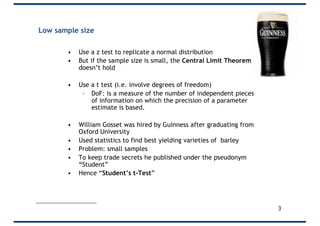 Low sample size
• Use a z test to replicate a normal distribution
• But if the sample size is small, the Central Limit Theorem
doesn’t hold
• Use a t test (i.e. involve degrees of freedom)
– DoF: is a measure of the number of independent pieces
of information on which the precision of a parameter
estimate is based.
• William Gosset was hired by Guinness after graduating from
Oxford University
• Used statistics to find best yielding varieties of barley
• Problem: small samples
• To keep trade secrets he published under the pseudonym
“Student”
• Hence “Student’s t-Test”
3
 