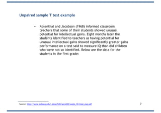 Unpaired sample T test example
• Rosenthal and Jacobson (1968) informed classroom
teachers that some of their students showed unusual
potential for intellectual gains. Eight months later the
students identified to teachers as having potential for
unusual intellectual gains showed significantly greater gains
performance on a test said to measure IQ than did children
who were not so identified. Below are the data for the
students in the first grade:
7Source: http://www.indiana.edu/~educy520/sec6342/week_10/ttest_exp.pdf
 