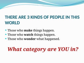 THERE ARE 3 KINDS OF PEOPLE IN THIS
WORLD
 Those who make things happen.
 Those who watch things happen.
 Those who wonder what happened.
What category are YOU in?
 