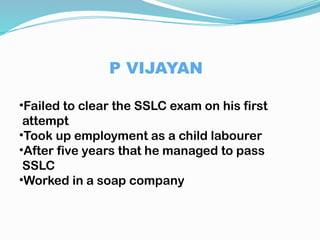 P VIJAYAN
•Failed to clear the SSLC exam on his first
attempt
•Took up employment as a child labourer
•After five years that he managed to pass
SSLC
•Worked in a soap company
 