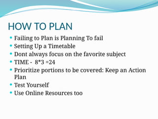 HOW TO PLAN
 Failing to Plan is Planning To fail
 Setting Up a Timetable
 Dont always focus on the favorite subject
 TIME - 8*3 =24
 Prioritize portions to be covered: Keep an Action
Plan
 Test Yourself
 Use Online Resources too
 