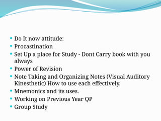  Do It now attitude:
 Procastination
 Set Up a place for Study - Dont Carry book with you
always
 Power of Revision
 Note Taking and Organizing Notes (Visual Auditory
Kinesthetic) How to use each effectively.
 Mnemonics and its uses.
 Working on Previous Year QP
 Group Study
 