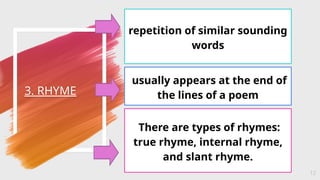 3. RHYME
12
repetition of similar sounding
words
usually appears at the end of
the lines of a poem
There are types of rhymes:
true rhyme, internal rhyme,
and slant rhyme.
 