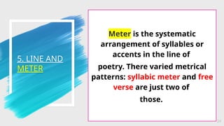 5. LINE AND
METER
24
Meter is the systematic
arrangement of syllables or
accents in the line of
poetry. There varied metrical
patterns: syllabic meter and free
verse are just two of
those.
 