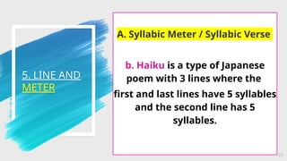 5. LINE AND
METER
29
A. Syllabic Meter / Syllabic Verse
b. Haiku is a type of Japanese
poem with 3 lines where the
first and last lines have 5 syllables
and the second line has 5
syllables.
 