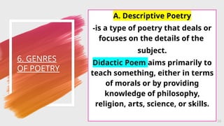 6. GENRES
OF POETRY
34
A. Descriptive Poetry
-is a type of poetry that deals or
focuses on the details of the
subject.
Didactic Poem aims primarily to
teach something, either in terms
of morals or by providing
knowledge of philosophy,
religion, arts, science, or skills.
 