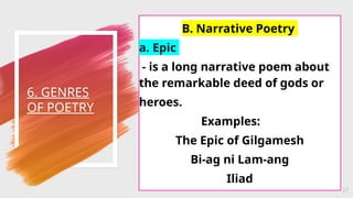 6. GENRES
OF POETRY
37
B. Narrative Poetry
a. Epic
- is a long narrative poem about
the remarkable deed of gods or
heroes.
Examples:
The Epic of Gilgamesh
Bi-ag ni Lam-ang
Iliad
 