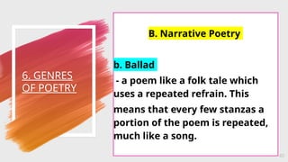 6. GENRES
OF POETRY
40
B. Narrative Poetry
b. Ballad
- a poem like a folk tale which
uses a repeated refrain. This
means that every few stanzas a
portion of the poem is repeated,
much like a song.
 