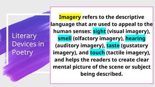 Literary
Devices in
Poetry
53
Imagery refers to the descriptive
language that are used to appeal to the
human senses: sight (visual imagery),
smell (olfactory imagery), hearing
(auditory imagery), taste (gustatory
imagery), and touch (tactile imagery),
and helps the readers to create clear
mental picture of the scene or subject
being described.
 