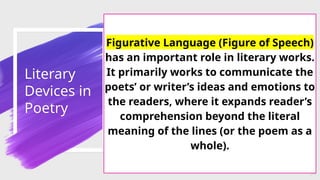 Literary
Devices in
Poetry
54
Figurative Language (Figure of Speech)
has an important role in literary works.
It primarily works to communicate the
poets’ or writer’s ideas and emotions to
the readers, where it expands reader’s
comprehension beyond the literal
meaning of the lines (or the poem as a
whole).
 