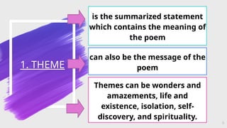 1. THEME
9
is the summarized statement
which contains the meaning of
the poem
can also be the message of the
poem
Themes can be wonders and
amazements, life and
existence, isolation, self-
discovery, and spirituality.
 