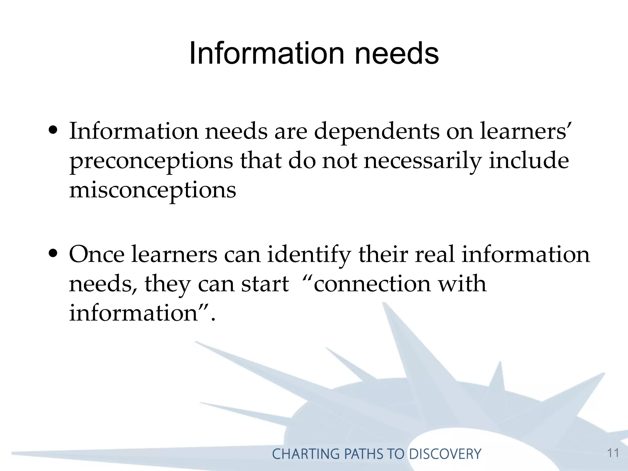 Information needs Information needs are dependents on learners’ preconceptions that do not necessarily include misconceptions Once learners can identify their real information needs, they can start  “connection with information”. 