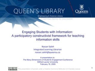 Engaging Students with Information :  A participatory constructivist framework for teaching information skills Nasser Saleh Integrated Learning Librarian  nasser.saleh@queensu.ca  A presentation to:  The Many Dimensions of Students Engagement Conference Wilfred Laurier University  February 18, 2009 ,[object Object],This presentation is licensed under a Creative Commons Attribution 2.5 Canada Licence 