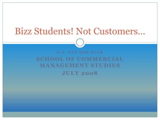 Bizz Students! Not Customers…

         G.J. VAN DER STAR

    SCHOOL OF COMMERCIAL
     MANAGEMENT STUDIES
          JULY 2008
 
