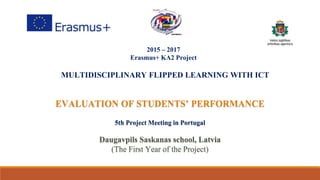 2015 – 2017
Erasmus+ KA2 Project
MULTIDISCIPLINARY FLIPPED LEARNING WITH ICT
EVALUATION OF STUDENTS’ PERFORMANCE
5th Project Meeting in Portugal
Daugavpils Saskanas school, Latvia
(The First Year of the Project)
 