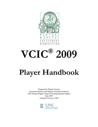 ®
VCIC 2009
Player Handbook
              Prepared by Patrick Vernon
   Associate Director and Adjunct Assistant Professor
  UNC Kenan-Flagler Center for Entrepreneurial Studies
                       June 2007
                Updated February 2009
 