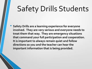 Safety Drills Students
• Safety Drills are a learning experience for everyone
involved. They are very serious and everyone needs to
treat them that way. They are emergency situations
that command your full participation and cooperation.
It is important to always remain quiet and follow
directions so you and the teacher can hear the
important information that is being provided.
 