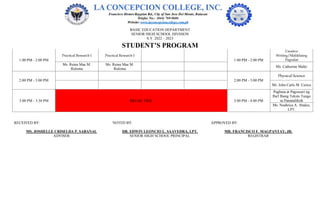 BASIC EDUCATION DEPARTMENT
SENIOR HIGH SCHOOL DIVISION
S.Y. 2022 – 2023
STUDENT’S PROGRAM
1:00 PM - 2:00 PM
Practical Research I Practical Research I
1:00 PM - 2:00 PM
Creative
Writing/Malikhaing
Pagsulat
Ms. Reina Mae M.
Ruloma
Ms. Reina Mae M.
Ruloma
Ms. Catherine Malto
2:00 PM - 3:00 PM 2:00 PM - 3:00 PM
Physical Science
Mr. John Carlo M. Cerico
3:00 PM - 3:30 PM BREAK TIME 3:00 PM - 4:00 PM
Pagbasa at Pagsusuri ng
Iba't Ibang Teksto Tungo
sa Pananaliksik
Ms. Noahrica A. Abalos,
LPT.
RECEIVED BY: NOTED BY: APPROVED BY:
MS. JOSHELLE CRISELDA P. SABANAL DR. EDWIN LEONCIO L. SAAVEDRA, LPT. MR. FRANCISCO F. MAGPANTAY, JR.
ADVISER SENIOR HIGH SCHOOL PRINCIPAL REGISTRAR
 