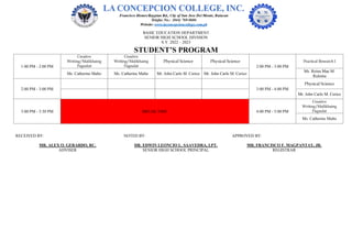 BASIC EDUCATION DEPARTMENT
SENIOR HIGH SCHOOL DIVISION
S.Y. 2022 – 2023
STUDENT’S PROGRAM
1:00 PM - 2:00 PM
Creative
Writing/Malikhaing
Pagsulat
Creative
Writing/Malikhaing
Pagsulat
Physical Science Physical Science
2:00 PM - 3:00 PM
Practical Research I
Ms. Catherine Malto Ms. Catherine Malto Mr. John Carlo M. Cerico Mr. John Carlo M. Cerico
Ms. Reina Mae M.
Ruloma
2:00 PM - 3:00 PM 3:00 PM - 4:00 PM
Physical Science
Mr. John Carlo M. Cerico
3:00 PM - 3:30 PM BREAK TIME 4:00 PM - 5:00 PM
Creative
Writing/Malikhaing
Pagsulat
Ms. Catherine Malto
RECEIVED BY: NOTED BY: APPROVED BY:
MR. ALEX O. GERARDO, RC. DR. EDWIN LEONCIO L. SAAVEDRA, LPT. MR. FRANCISCO F. MAGPANTAY, JR.
ADVISER SENIOR HIGH SCHOOL PRINCIPAL REGISTRAR
 