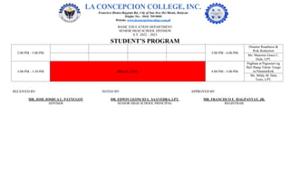 BASIC EDUCATION DEPARTMENT
SENIOR HIGH SCHOOL DIVISION
S.Y. 2022 – 2023
STUDENT’S PROGRAM
2:00 PM - 3:00 PM 3:00 PM - 4:00 PM
Disaster Readiness &
Risk Reduction
Ms. Maureen Grace C.
Dula, LPT.
3:00 PM - 3:30 PM BREAK TIME 4:00 PM - 5:00 PM
Pagbasa at Pagsusuri ng
Iba't Ibang Teksto Tungo
sa Pananaliksik
Ms. Mildy M. Dela
Torre, LPT.
RECEIVED BY: NOTED BY: APPROVED BY:
MR. JOSE JOSHUA L. PATNUGOT DR. EDWIN LEONCIO L. SAAVEDRA, LPT. MR. FRANCISCO F. MAGPANTAY, JR.
ADVISER SENIOR HIGH SCHOOL PRINCIPAL REGISTRAR
 