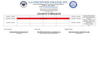 BASIC EDUCATION DEPARTMENT
SENIOR HIGH SCHOOL DIVISION
S.Y. 2022 – 2023
STUDENT’S PROGRAM
2:00 PM - 3:00 PM 2:00 PM - 3:00 PM
Statistics & Probability
Ms. Elloiza Abarratigue
3:00 PM - 3:30 PM BREAK TIME 3:00 PM - 4:00 PM VACANT
3:30 PM -4:30 PM 4:00 PM - 5:00 PM
Pagbasa at Pagsusuri ng
Iba't Ibang Teksto Tungo
sa Pananaliksik
Ms. Mae S. Duqueza,
LPT.
RECEIVED BY: NOTED BY: APPROVED BY:
MS. ROSANINA D. PILLADO, LPT. DR. EDWIN LEONCIO L. SAAVEDRA, LPT. MR. FRANCISCO F. MAGPANTAY, JR.
ADVISER SENIOR HIGH SCHOOL PRINCIPAL REGISTRAR
 