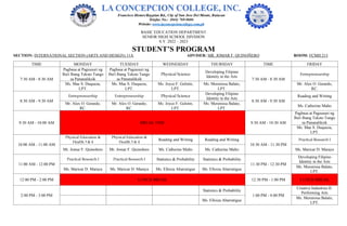 BASIC EDUCATION DEPARTMENT
SENIOR HIGH SCHOOL DIVISION
S.Y. 2022 – 2023
STUDENT’S PROGRAM
SECTION: INTERNATIONAL SECTION (ARTS AND DESIGN) 11A ADVISER: MR. JOMAR F. QUINOÑERO ROOM: FCMH 213
TIME MONDAY TUESDAY WEDNESDAY THURSDAY TIME FRIDAY
7:30 AM - 8:30 AM
Pagbasa at Pagsusuri ng
Iba't Ibang Teksto Tungo
sa Pananaliksik
Pagbasa at Pagsusuri ng
Iba't Ibang Teksto Tungo
sa Pananaliksik
Physical Science
Developing Filipino
Identity in the Arts
7:30 AM - 8:30 AM
Entrepreneurship
Ms. Mae S. Duqueza,
LPT.
Ms. Mae S. Duqueza,
LPT.
Ms. Joyce F. Gelotin,
LPT.
Ms. Merenissa Balato,
LPT.
Mr. Alex O. Gerardo,
RC.
8:30 AM - 9:30 AM
Entrepreneurship Entrepreneurship Physical Science
Developing Filipino
Identity in the Arts
8:30 AM - 9:30 AM
Reading and Writing
Mr. Alex O. Gerardo,
RC.
Mr. Alex O. Gerardo,
RC.
Ms. Joyce F. Gelotin,
LPT.
Ms. Merenissa Balato,
LPT.
Ms. Catherine Malto
9:30 AM - 10:00 AM BREAK TIME 9:30 AM - 10:30 AM
Pagbasa at Pagsusuri ng
Iba't Ibang Teksto Tungo
sa Pananaliksik
Ms. Mae S. Duqueza,
LPT.
10:00 AM - 11:00 AM
Physical Education &
Health 3 & 4
Physical Education &
Health 3 & 4
Reading and Writing Reading and Writing
10:30 AM - 11:30 PM
Practical Research I
Mr. Jomar F. Quinoñero Mr. Jomar F. Quinoñero Ms. Catherine Malto Ms. Catherine Malto Ms. Maricar D. Maraya
11:00 AM - 12:00 PM
Practical Research I Practical Research I Statistics & Probability Statistics & Probability
11:30 PM - 12:30 PM
Developing Filipino
Identity in the Arts
Ms. Maricar D. Maraya Ms. Maricar D. Maraya Ms. Elloiza Abarratigue Ms. Elloiza Abarratigue
Ms. Merenissa Balato,
LPT.
12:00 PM - 2:00 PM LUNCH BREAK 12:30 PM - 1:00 PM LUNCH BREAK
2:00 PM - 3:00 PM
Statistics & Probability
1:00 PM - 4:00 PM
Creative Industries II:
Performing Arts
Ms. Elloiza Abarratigue
Ms. Merenissa Balato,
LPT.
 