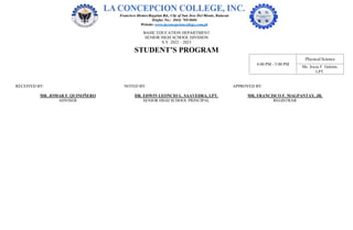 BASIC EDUCATION DEPARTMENT
SENIOR HIGH SCHOOL DIVISION
S.Y. 2022 – 2023
STUDENT’S PROGRAM
4:00 PM - 5:00 PM
Physical Science
Ms. Joyce F. Gelotin,
LPT.
RECEIVED BY: NOTED BY: APPROVED BY:
MR. JOMAR F. QUINOÑERO DR. EDWIN LEONCIO L. SAAVEDRA, LPT. MR. FRANCISCO F. MAGPANTAY, JR.
ADVISER SENIOR HIGH SCHOOL PRINCIPAL REGISTRAR
 