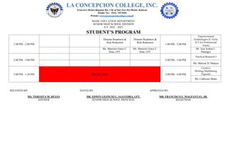 BASIC EDUCATION DEPARTMENT
SENIOR HIGH SCHOOL DIVISION
S.Y. 2022 – 2023
STUDENT’S PROGRAM
1:00 PM - 2:00 PM
Disaster Readiness &
Risk Reduction
Disaster Readiness &
Risk Reduction
1:00 PM - 2:00 PM
Empowerment
Technologies (E-Tech):
ICT for Professional
Tracks
Ms. Maureen Grace C.
Dula, LPT.
Ms. Maureen Grace C.
Dula, LPT.
Mr. Jose Joshua L.
Patnugot
2:00 PM - 3:00 PM 2:00 PM - 3:00 PM
Practical Research I
Ms. Maricar D. Maraya
3:00 PM - 3:30 PM BREAK TIME 3:00 PM - 4:00 PM
Creative
Writing/Malikhaing
Pagsulat
Ms. Catherine Malto
RECEIVED BY: NOTED BY: APPROVED BY:
MS. TERESITA M. REYES DR. EDWIN LEONCIO L. SAAVEDRA, LPT. MR. FRANCISCO F. MAGPANTAY, JR.
ADVISER SENIOR HIGH SCHOOL PRINCIPAL REGISTRAR
 