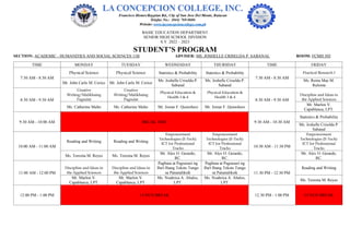 BASIC EDUCATION DEPARTMENT
SENIOR HIGH SCHOOL DIVISION
S.Y. 2022 – 2023
STUDENT’S PROGRAM
SECTION: ACADEMIC - HUMANITIES AND SOCIAL SCIENCES 11B ADVISER: MS. JOSHELLE CRISELDA P. SABANAL ROOM: FCMH 503
TIME MONDAY TUESDAY WEDNESDAY THURSDAY TIME FRIDAY
7:30 AM - 8:30 AM
Physical Science Physical Science Statistics & Probability Statistics & Probability
7:30 AM - 8:30 AM
Practical Research I
Mr. John Carlo M. Cerico Mr. John Carlo M. Cerico
Ms. Joshelle Criselda P.
Sabanal
Ms. Joshelle Criselda P.
Sabanal
Ms. Reina Mae M.
Ruloma
8:30 AM - 9:30 AM
Creative
Writing/Malikhaing
Pagsulat
Creative
Writing/Malikhaing
Pagsulat
Physical Education &
Health 3 & 4
Physical Education &
Health 3 & 4
8:30 AM - 9:30 AM
Discipline and Ideas in
the Applied Sciences
Ms. Catherine Malto Ms. Catherine Malto Mr. Jomar F. Quinoñero Mr. Jomar F. Quinoñero
Mr. Marlon V.
Capablanca, LPT.
9:30 AM - 10:00 AM BREAK TIME 9:30 AM - 10:30 AM
Statistics & Probability
Ms. Joshelle Criselda P.
Sabanal
10:00 AM - 11:00 AM
Reading and Writing Reading and Writing
Empowerment
Technologies (E-Tech):
ICT for Professional
Tracks
Empowerment
Technologies (E-Tech):
ICT for Professional
Tracks 10:30 AM - 11:30 PM
Empowerment
Technologies (E-Tech):
ICT for Professional
Tracks
Ms. Teresita M. Reyes Ms. Teresita M. Reyes
Mr. Alex O. Gerardo,
RC.
Mr. Alex O. Gerardo,
RC.
Mr. Alex O. Gerardo,
RC.
11:00 AM - 12:00 PM
Discipline and Ideas in
the Applied Sciences
Discipline and Ideas in
the Applied Sciences
Pagbasa at Pagsusuri ng
Iba't Ibang Teksto Tungo
sa Pananaliksik
Pagbasa at Pagsusuri ng
Iba't Ibang Teksto Tungo
sa Pananaliksik 11:30 PM - 12:30 PM
Reading and Writing
Mr. Marlon V.
Capablanca, LPT.
Mr. Marlon V.
Capablanca, LPT.
Ms. Noahrica A. Abalos,
LPT.
Ms. Noahrica A. Abalos,
LPT.
Ms. Teresita M. Reyes
12:00 PM - 1:00 PM LUNCH BREAK 12:30 PM - 1:00 PM LUNCH BREAK
 