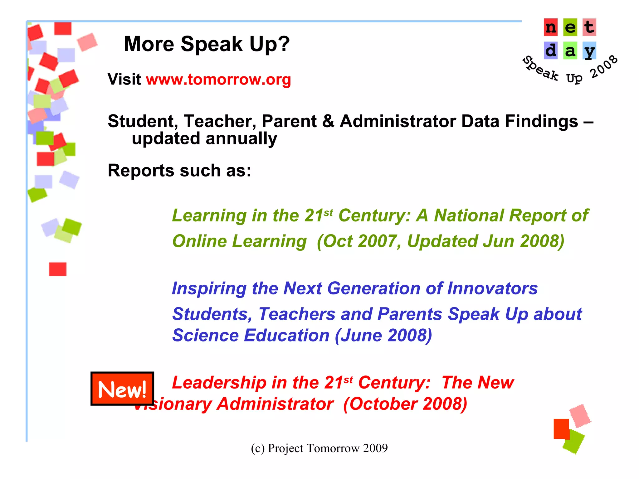 Visit  www.tomorrow.org Student, Teacher, Parent & Administrator Data Findings – updated annually Reports such as:  Learning in the 21 st  Century: A National Report of  Online Learning  (Oct 2007, Updated Jun 2008) Inspiring the Next Generation of Innovators Students, Teachers and Parents Speak Up about  Science Education (June 2008) Leadership in the 21 st  Century:  The New  Visionary Administrator  (October 2008)  More Speak Up?  New! 