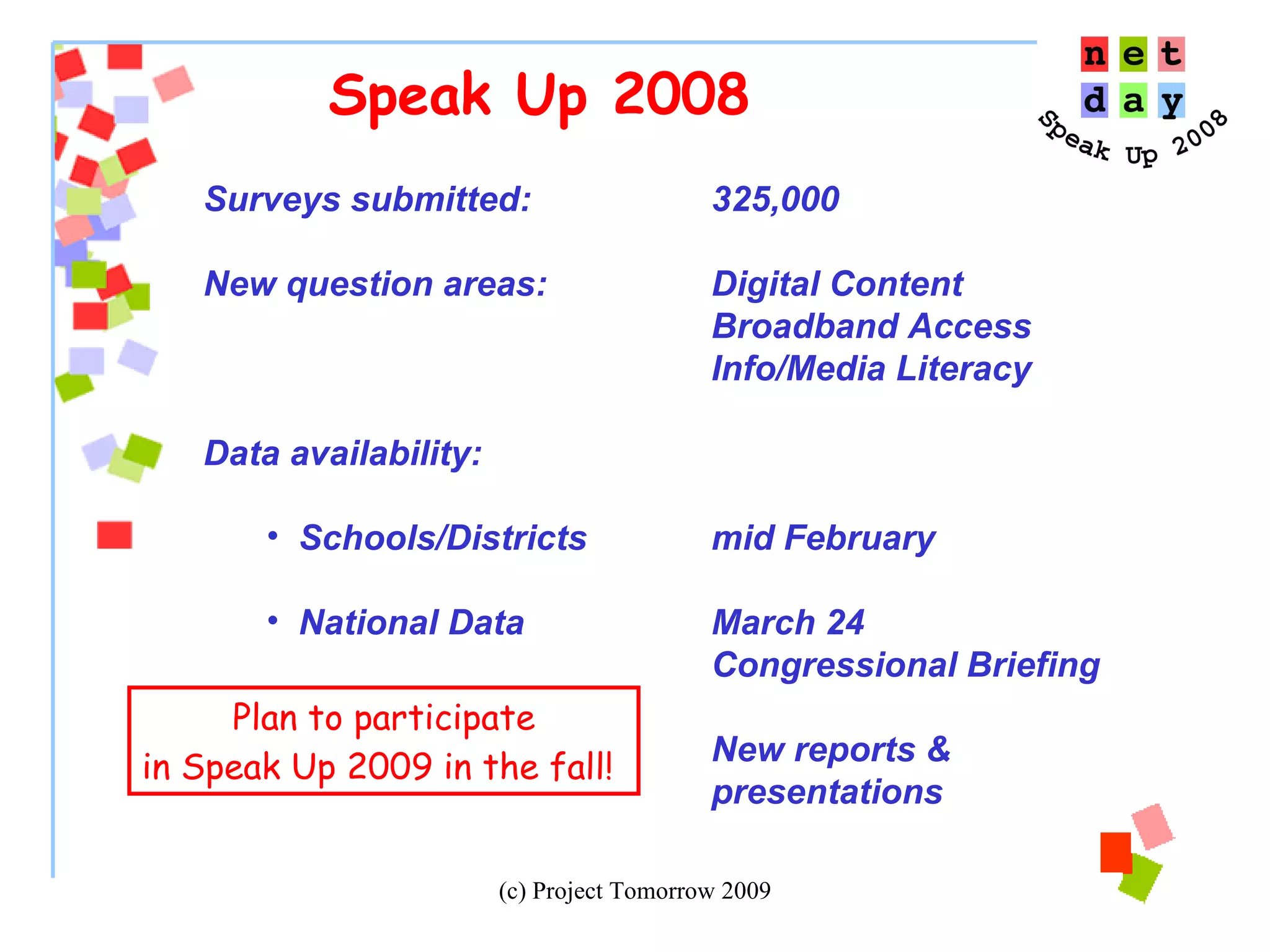 Speak Up 2008 Surveys submitted:  325,000 New question areas: Digital Content Broadband Access Info/Media Literacy Data availability: Schools/Districts  mid February National Data March 24 Congressional Briefing New reports &  presentations Plan to participate in Speak Up 2009 in the fall!   
