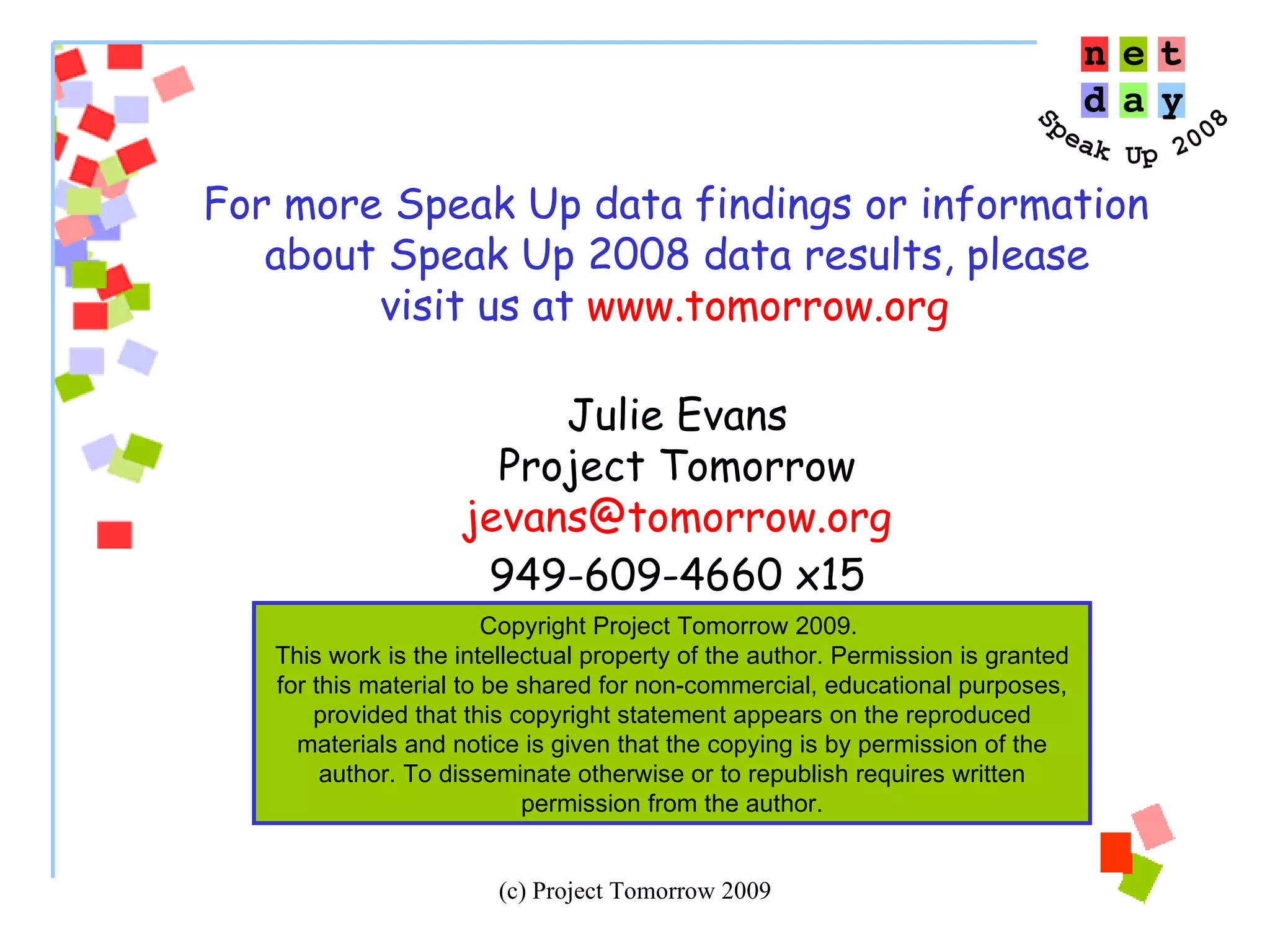 For more Speak Up data findings or information  about Speak Up 2008 data results, please visit us at  www.tomorrow.org   Julie Evans Project Tomorrow [email_address] 949-609-4660 x15 Copyright Project Tomorrow 2009.  This work is the intellectual property of the author. Permission is granted for this material to be shared for non-commercial, educational purposes, provided that this copyright statement appears on the reproduced materials and notice is given that the copying is by permission of the author. To disseminate otherwise or to republish requires written permission from the author. 