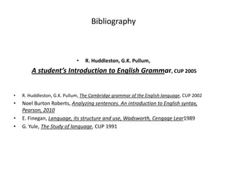 Bibliography



                             •   R. Huddleston, G.K. Pullum,
        A student’s Introduction to English Grammar, CUP 2005


•   R. Huddleston, G.K. Pullum, The Cambridge grammar of the English language, CUP 2002
•   Noel Burton Roberts, Analyzing sentences. An introduction to English syntax,
    Pearson, 2010
•   E. Finegan, Language, its structure and use, Wadsworth, Cengage Lear1989
•   G. Yule, The Study of language, CUP 1991
 
