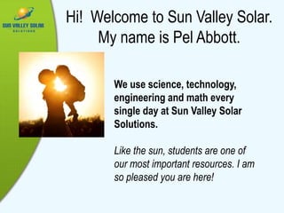 Hi! Welcome to Sun Valley Solar.
My name is Pel Abbott.
We use science, technology,
engineering and math every
single day at Sun Valley Solar
Solutions.
Like the sun, students are one of
our most important resources. I am
so pleased you are here!
 