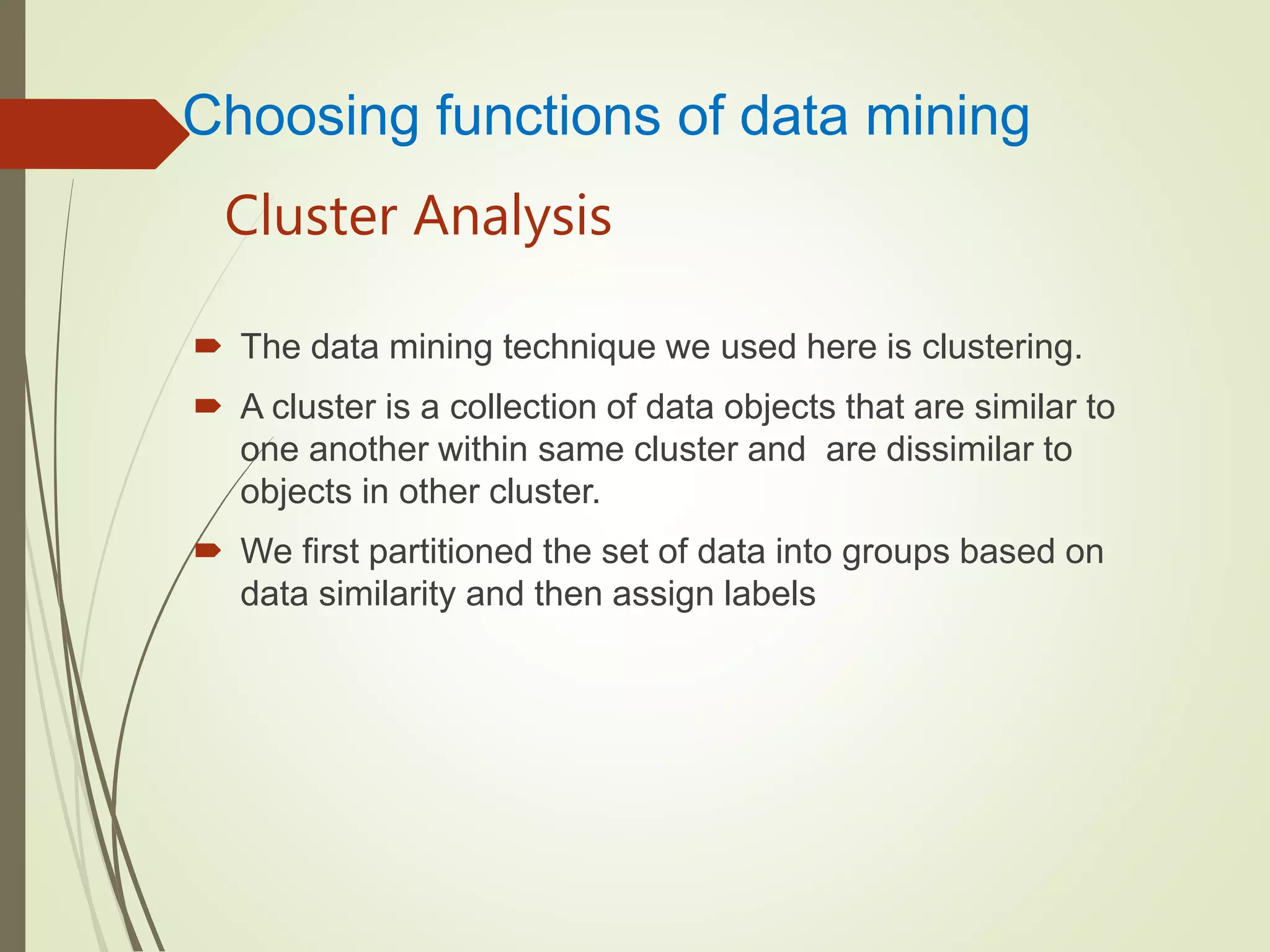 Cluster Analysis
 The data mining technique we used here is clustering.
 A cluster is a collection of data objects that are similar to
one another within same cluster and are dissimilar to
objects in other cluster.
 We first partitioned the set of data into groups based on
data similarity and then assign labels
Choosing functions of data mining
 