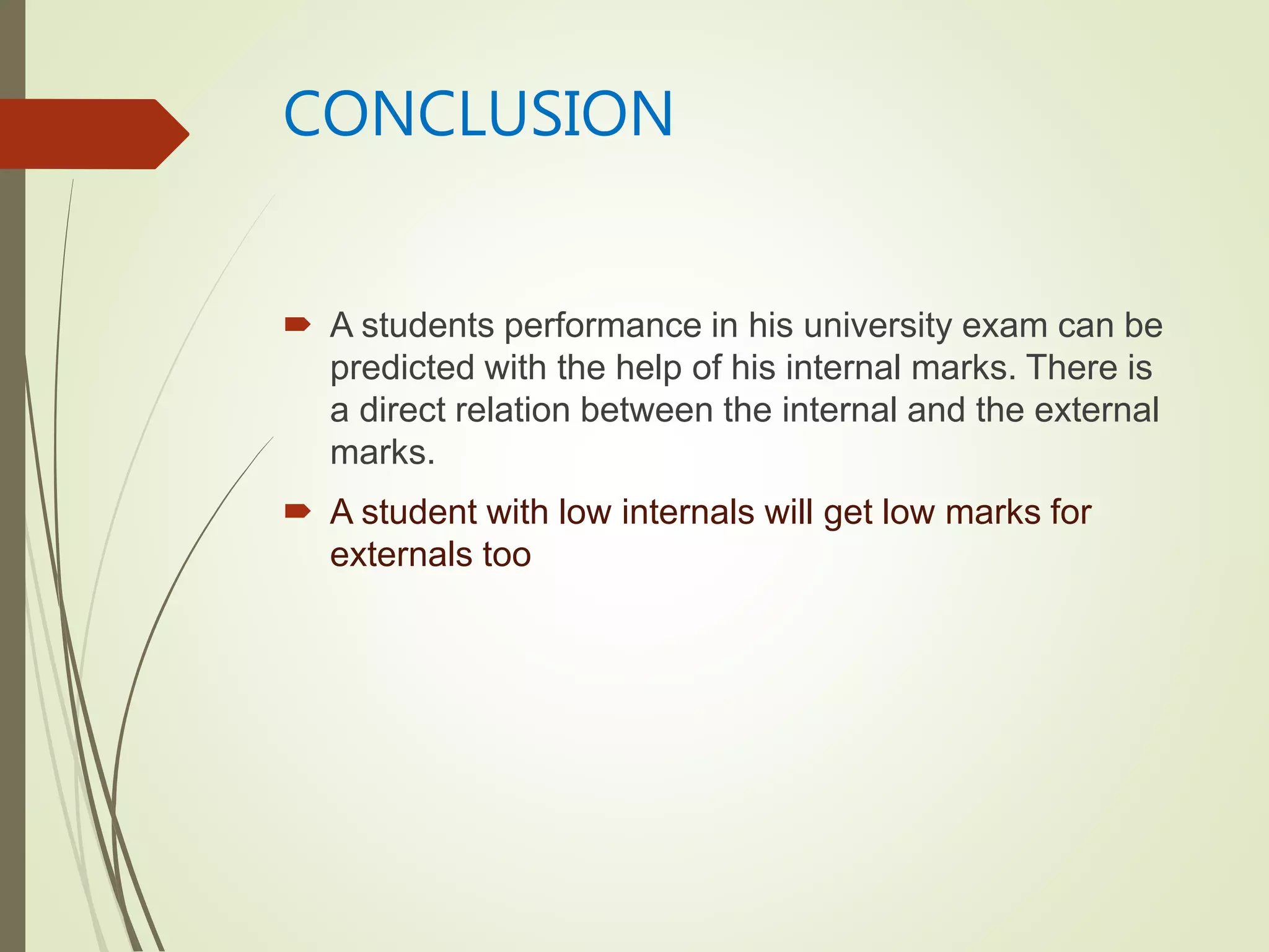 CONCLUSION
 A students performance in his university exam can be
predicted with the help of his internal marks. There is
a direct relation between the internal and the external
marks.
 A student with low internals will get low marks for
externals too
 