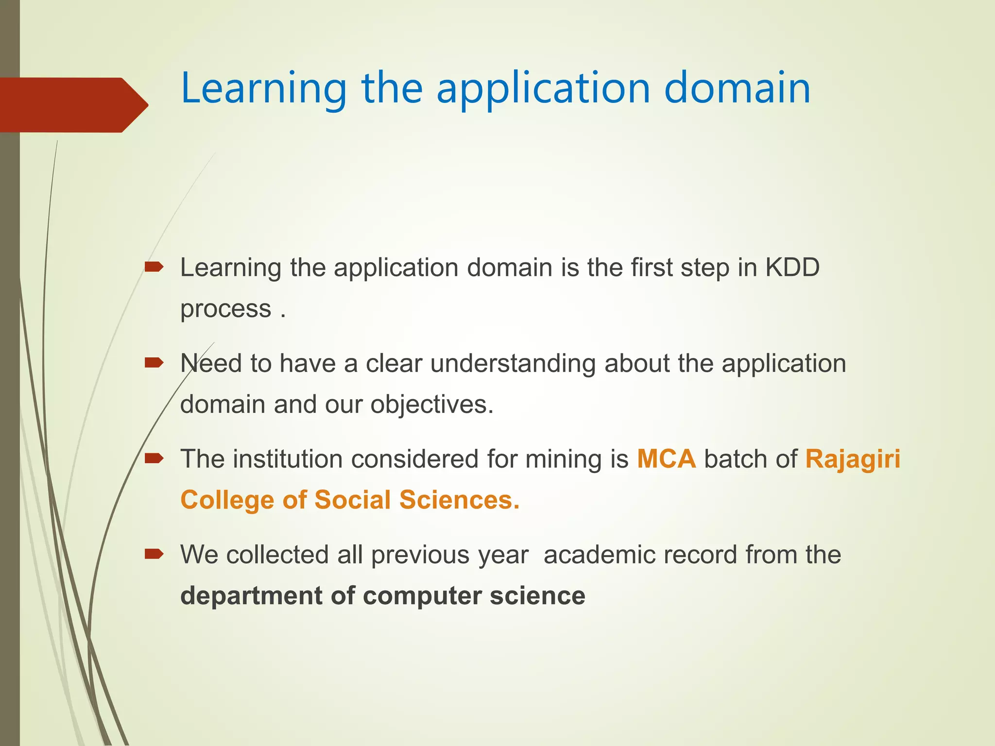 Learning the application domain
 Learning the application domain is the first step in KDD
process .
 Need to have a clear understanding about the application
domain and our objectives.
 The institution considered for mining is MCA batch of Rajagiri
College of Social Sciences.
 We collected all previous year academic record from the
department of computer science
 